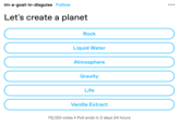 im-a-goat-in-disguise Follow Let's create a planet Rock Liquid Water Atmosphere Gravity Life Vanilla Extract 112,120 votes • Poll ends in 2 days 24 hours ●●● 000000