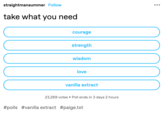 straightmansummer Follow take what you need courage strength wisdom love vanilla extract 23,269 votes Poll ends in 3 days 2 hours #polls #vanilla extract #paige.txt : ... 00000