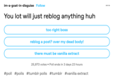 im-a-goat-in-disguise Follow You lot will just reblog anything huh too right boss reblog a post? over my dead body! there must be vanilla extract 25,970 votes Poll ends in 3 days 23 hours #poll #polls #tumblr polls #tumblr #vanilla extract :
