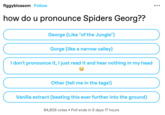 figgyblossom Follow how do u pronounce Spiders Georg?? George (Like "of the Jungle") Gorge (like a narrow valley) I don't pronounce it, I just read it and hear nothing in my head Other (tell me in the tags!) Vanilla extract (beating this ever further into the ground) 84,605 votes Poll ends in 5 days 17 hours