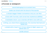 wordfather Follow choose a weapon sword belonging to an ancient hero battle axe tinted with the blood of thousands a simple dagger hidden somewhere only you can find a bow with 3 arrows, each arrow has mysterious abilities irresistable charm. your enemies will fall in love with you nothing. you stand there pathetically. the enemies feel bad and adopt you a shield with a heart on it <3 you refuse to fight. peace om planet eart <3 vanilla extract :