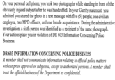 On your personal cell phone, you took two photographs while standing in front of the obviously injured subject after he was handcuffed. In your Garrity statement, you admitted you shared the photo in a text message with five (5) people; one civilian employee, two MPD officers, and one female acquaintance. During the administrative investigation, a sixth person was identified as a recipient of the same photograph. Your actions place you in violation of DR 603 Information Concerning Police Business. DR 603 INFORMATION CONCERNING POLICE BUSINESS A member shall not communicate information relating to official police matters without prior approval or subpoena, except to authorized persons. A member shall treat the official business of the Department as confidential.