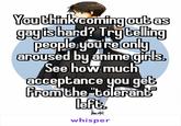 You think coming out as gayis hard? Trytelling people you're only aroused by anime girls See how much acceptance you get from the "tolerant left. whisper