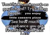 You think coming out as gayis hard? Try telling people you enjoy little caesers pizza See how much acceptance you get from the "tolerant laft