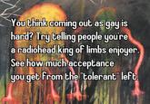 You think coming out as gay is hard? Try telling people you're a radiohead king of limbs enjoyer. See how much acceptance you get from the "tolerant" left.