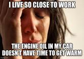 I LIVE SO CLOSE TO WORK THE ENGINE OIL IN MY CAR DOESN'T HAVE TIME TO GET WARM imgflip.com