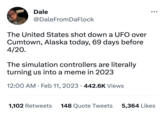 Dale @DaleFromDaFlock The United States shot down a UFO over Cumtown, Alaska today, 69 days before 4/20. The simulation controllers are literally turning us into a meme in 2023 12:00 AM Feb 11, 2023 442.6K Views 1,102 Retweets 148 Quote Tweets ●●● 5,364 Likes