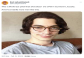 Boii (rehabilitated) @krustyshcklfrd This is the brave pilot that shot down the UFO in Cumtown, Alaska. America needs more men like this. 3:21 AM Feb 11, 2023 51.5K Views :