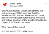 James Lamb @JimLambUSA BREAKING NEWS: Mayor Ron Jeremy laid out a statement this morning that the residents of Cumtown Alaska would have been screwed butt not for the US military's premature ejection of the Unidentified Falick Object (UFO) from the skies. Who named this town? 9:10 AM. Feb 11, 2023 17.7K Views