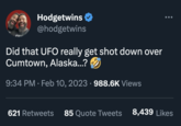 Hodgetwins @hodgetwins Did that UFO really get shot down over Cumtown, Alaska...? 9:34 PM. Feb 10, 2023 · 988.6K Views 621 Retweets 85 Quote Tweets 8,439 Likes