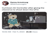 Danny Armstrong @DArmstrong44 Cumtown Air Controller after giving the clearance to shoot down the UFO: 10:02 AM. Feb 11, 2023 25.3K Views