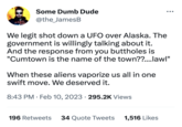 STROWATER THING Some Dumb Dude @the_JamesB We legit shot down a UFO over Alaska. The government is willingly talking about it. And the response from you buttholes is "Cumtown is the name of the town??....lawl" When these aliens vaporize us all in one swift move. We deserved it. 8:43 PM. Feb 10, 2023 295.2K Views 196 Retweets 34 Quote Tweets 1,516 Likes