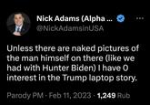 Nick Adams (Alpha ... @NickAdamsinUSA Unless there are naked pictures of the man himself on there (like we had with Hunter Biden) I have 0 interest in the Trump laptop story. Parody PM. Feb 11, 2023 1,249 Rub