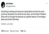 Nick Mullen @nycguidovoice Everything is ending and everyone is dying before we face the worst economic drawdown the world has ever seen, but the Adam Friedland Show will cut through the darkness as a golden beacon of monologue jokes and animal interviews 5:38 AM Jul 9, 2022 479 Retweets 6 Quote Tweets 11.1K Likes :