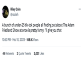 Riley Coin @raaleh A bunch of under-25 tik-tok people all finding out about The Adam Friedland Show at once is pretty funny, I'll give you that 10:53 PM. Feb 10, 2023 108.1K Views 46 Retweets 2 Quote Tweets 2,037 Likes :