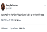 dusterpilled husband @sad_b10i Matty Healy on the Adam Friedland show is 9/11 for 2014 tumblr users 8:40 PM. Feb 10, 2023 110.9K Views 121 Retweets 7 Quote Tweets 1,408 Likes ...