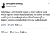 david c. porter (becoming) @toomuchistrue matty healy is a funny character because he clearly wanted to have a michael stipe type fanbase of disaffected liberal arts students but ended up with a justin timberlake style retinue of Non-Threatening Boys Magazine subscribers instead and can't figure out what to do about it 2:33 AM Feb 11, 2023 124K Views 91 Retweets 8 Quote Tweets 2,544 Likes