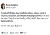 Movies Consigliere @Musk Till Dawn Teenagers finding out about Nick Mullen is funny, but even funnier is imagining a 30 year old goblin mode man deciding to check out The 1975 because of the podcast and listening to Matty Healy's department store background music 1:09 AM Feb 11, 2023 92.4K Views . ●●● 78 Retweets 6 Quote Tweets 1,530 Likes