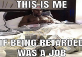THIS IS ME IF BEING WAS A JOB RETARDED