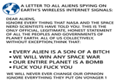 A LETTER TO ALL ALIENS SPYING ON EARTH'S WIRELESS INTERNET SIGNALS: DEAR ALIENS, IGNORE EVERY THING THAT NASA AND THE SPACE NERD SCIENTISTS HAVE TOLD YOU. THIS IS THE ONLY OFFICIAL, LEGITIMATE, HONEST STATEMENT OF ALL THE PEOPLES AND GOVERNMENTS OF PLANET EARTH. ALL OF US COLLECTIVELY, WITHOUT EXCEPTION, THINK THAT: • EVERY ALIEN IS A SON OF A BITCH WE WILL WIN ANY SPACE WAR •OUR ENTIRE PLANET IS A BOMB • F--- YOU F--- YOU WE WILL NEVER EVER CHANGE OUR OPINION IGNORE EVERYTHING THEY PUT ON VOYAGER 1