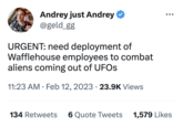 Andrey just Andrey @geld_gg URGENT: need deployment of Wafflehouse employees to combat aliens coming out of UFOs 11:23 AM Feb 12, 2023 · 23.9K Views ● 134 Retweets 6 Quote Tweets ●●● 1,579 Likes