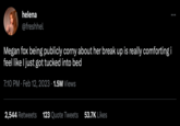 helena @freshhel Megan fox being publicly corny about her break up is really comforting i feel like I just got tucked into bed 7:10 PM. Feb 12, 2023 1.5M Views 2,544 Retweets 123 Quote Tweets 53.7K Likes