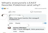 What's everyone's LEAST favorite Pokémon and why? 33 2 V Like Khorey Lewis Like 320 comments Who the f--- wants the seagull Pokémon? Reply Comment 2 Emma Albritton Me. I love Wingull. He's precious Like Reply