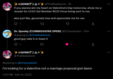 GENM> @TheRealGenm - 1h if you wanna win my heart on Valentine's Day tomorrow, show me a receipt for LEGO Set Number 8532 Onua being sent to me. also just like, genuinely love and appreciate me for me. 1 Dr. Spooky (COMMISSIONS OPEN) @DrSpooksArt - 15m Replying to @TheRealGenm good guy take it or leave it 22 1 (2 GENMA*** @TheRealGenm ↑ ↑ Replying to @DrSpooksArt i'm looking for a Valentine not a marriage proposal god damn 7:32 PM - Feb 13, 2023 : :