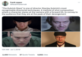 frank zeppo @NoahPasternak "The Kubrick Stare" is one of director Stanley Kubrick's most recognizable directorial techniques. A method of shot composition where a character stares at the camera with a forward tilt, to convey to the audience that they are at the peak of their derangement 1:51 AM. Jul 7, 2019 2,499 Retweets 37 Quote Tweets 9,892 Likes :