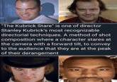 "The Kubrick Stare" is one of director Stanley Kubrick's most recognizable directorial techniques. A method of shot composition where a character stares at the camera with a forward tilt, to convey to the audience that they are at the peak of their derangement
