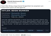 David Szymanski @DUSKdev I feel like they may have forgotten to explain an important part of the game HITLER: BDSM BUNKER Developer Romantic Room Publisher Romantic Room Released Feb 11, 2023 HITLER: BDSM BUNKER is third-person shooter where you have to kill zombies in the post-apocalyptic world. you will meet a lot of bloodthirsty zombies who have only one thing on their mind - to kill you, and you in turn have to kill them all. TAGS Sexual Content Nudity NSFW 12:44 AM. Feb 13, 2023 89.8K Views Mature +