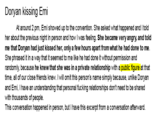 Doryan kissing Emi At around 2 pm, Emi showed up to the convention. She asked what happened and I told her about the previous night in person and how I was feeling. She became very angry, and told me that Doryan had just kissed her, only a few hours apart from what he had done to me. She phrased it in a way that it seemed to me like he had done it without permission and randomly, because he knew that she was in a private relationship with a public figure at that time, all of our close friends knew. I will omit this person's name simply because, unlike Doryan and Emi, I have an understanding that personal f------ relationships don't need to be shared with thousands of people. This conversation happened in person, but I have this excerpt from a conversation afterward.