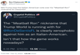 meatball Ron Filipkowski @RonFilipkowski Will Trump lose the Italian-American vote over his "Meatball Ron" nickname for Desantis? Cryptid Politics @Cryptid Politics The "Meatball Ron" nickname that Trump World is running with for @RonDeSantis FL is clearly xenophobic against him as an Italian-American. Isn't that how the game works nowadays? 6:35 PM 2/12/23 13.5K Views 11:44 AM. Feb 13, 2023 138.6K Views ...