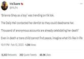 Iris Duane @iris_frs *** *Brianna Ghey as a boy' was trending on tik tok. The Daily Heil contacted her dentist so they could deadname her. Thousand of anonymous accounts are already celebdating her death' Even in death a trans child cannot find peace, imagine what it's like in life 10:11 PM - Feb 12, 2023 1.2M Views 8,202 Retweets 262 Quote Tweets 48.9K Likes