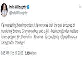 India Willoughby @IndiaWilloughby It's interesting how important it is to stress that the pair accused of murdering Brianna Ghey are a boy and a girl - because gender matters for cis people. Yet the victim - Brianna - is constantly referred to as a transgender teenager 8:45 AM - Feb 15, 2023-5,468 Views