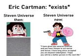 Eric Cartman: *exists* Steven Universe Steven Universe then: now: "I have given you several chances and you have chosen to act worse and worse. I have long since accepted you are beyond redemption. I hope you will be a better person in the next life."