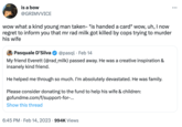 is a bow @GRIMVVICE wow what a kind young man taken- *is handed a card* wow, uh, I now regret to inform you that mr rad milk got killed by cops trying to murder his wife Pasquale D'Silva @pasql. Feb 14 My friend Everett (@rad_milk) passed away. He was a creative inspiration & insanely kind friend. He helped me through so much. I'm absolutely devastated. He was family. Please consider donating to the fund to help his wife & children: gofundme.com/f/support-for-... Show this thread 6:45 PM. Feb 14, 2023 994K Views