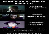 WHAT KIND OF GAMER ARE YOU? Towa New School - hating women Old School -Hating blacks Ancient Gamer -Hating gays Whether young or old, brand new or classic, we are all gamers... We snipe our enemies, complete our quests, and most of all... We get sh&#^*t done. I guess what I'm trying to say is: DON'T. MESS. WITH. US.