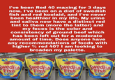 I've been Red 40 maxing for 3 days now. I've been on a diet of swedish fish and red koolaid, and I've never been healthier in my life. My urine and saliva now have a distinct red tint to them (more the latter) and my feces is the color and consistency of ground beef which has been left out for a moderate amount of time. Does anyone have any recommendations of foods with higher % red 40? I am looking to broaden my palette. milySize Resealabila Family Size: Resealable SOFT & CHEWY CAMI Family Size: Swedish Resentable FamilySize Swedish Swedish Swedish Swedish mini mini mini mini Resealable SOFT & THEWY CAMRY Swedish
