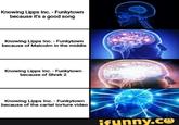 Yeah, this is big brain time Knowing Lipps Inc. - Funkytown because it's a good song Knowing Lipps Inc. - Funkytown because of Malcolm in the middle Knowing Lipps Inc. - Funkytown because of Shrek 2 Knowing Lipps Inc. - Funkytown because of the cartel torture video ifunny.co