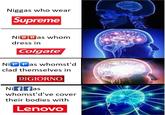 N----- who wear Supreme Ni B Bas whom dress in Colgate® Ni P P as whomst'd clad themselves in DIGIORNO. Ni f fas whomst'd've cover their bodies with Lenovo