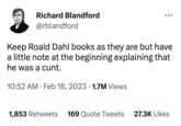 Richard Blandford @rblandford Keep Roald Dahl books as they are but have a little note at the beginning explaining that he was a c---. 10:52 AM. Feb 18, 2023 1.7M Views ● ●●● 1,853 Retweets 169 Quote Tweets 27.3K Likes