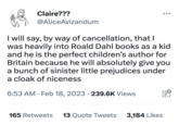 Claire??? @AliceAvizandum I will say, by way of cancellation, that I was heavily into Roald Dahl books as a kid and he is the perfect children's author for Britain because he will absolutely give you a bunch of sinister little prejudices under a cloak of niceness 6:53 AM. Feb 18, 2023 239.6K Views 165 Retweets 13 Quote Tweets 3,184 Likes