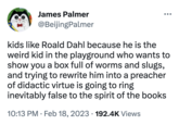 James Palmer @BeijingPalmer kids like Roald Dahl because he is the weird kid in the playground who wants to show you a box full of worms and slugs, and trying to rewrite him into a preacher of didactic virtue is going to ring inevitably false to the spirit of the books 10:13 PM. Feb 18, 2023 192.4K Views ●