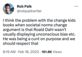 Rob Palk @robpalkwriter ●●● I think the problem with the change kids books when societal norms change argument is that Roald Dahl wasn't usually displaying unconscious bias etc. He was being a c--- on purpose and we should respect that 8:19 AM Feb 18, 2023 161.8K Views