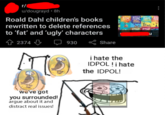 r/ u/dougrayd 8h Roald Dahl children's books rewritten to delete references to 'fat' and 'ugly' characters 42374 we've got you surrounded! argue about it and distract real issues! 930 Share BOALD BOALD FROALD FRON DARL DARL DARL BA CREAT Re the IDPOL! ROND ROND u i hate the IDPOL! i hate