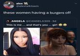 alex @alextalktoem these women having a burgers off ANGELA @CANGELA300.3d This is me ... and that's you ... girl >