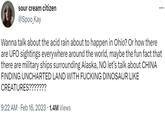 sour cream citizen @Spoo_Kay Wanna talk about the acid rain about to happen in Ohio? Or how there are UFO sightings everywhere around the world, maybe the fun fact that there are military ships surrounding Alaska, NO let's talk about CHINA FINDING UNCHARTED LAND WITH F------ DINOSAUR LIKE CREATURES??????? 9:22 AM Feb 16, 2023 1.4M Views ... .