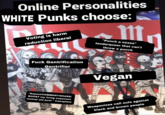 Online Personalities WHITE Punks choose: NE Voting is harm reduction liberal F--- Gentrification Gentrifier ODLU "Repost/COMMENT/SHARE/ BOOST my living expenses mutual aid post " transplant m "Punch a n@zee" tenderqueer that can't throw a punch X S Vegan Weaponizes call outs against black and brown people REIN
