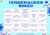 TENDERQUEER BINGO Dresses Rich like a parents than you toddler Long Overalls captions on thirst-traps More woke white witch with Stick & poke tattoo white sage Cutesy! Admin for facebook activist group Is just more Spiritual sensitive guru than others Thinks all conflict is abuse Gaslight Intimacy Pink rope workshops brat Cries on the first date Pastel hippie hobo chic Non-ethical Non- Monogamy Does "call Faux ins" but still Expensive feminist soft posts them selfcare boi online Has time for you Therapy language 24/7 @HARDFEMMELESSONS Cottagecore Past life trauma